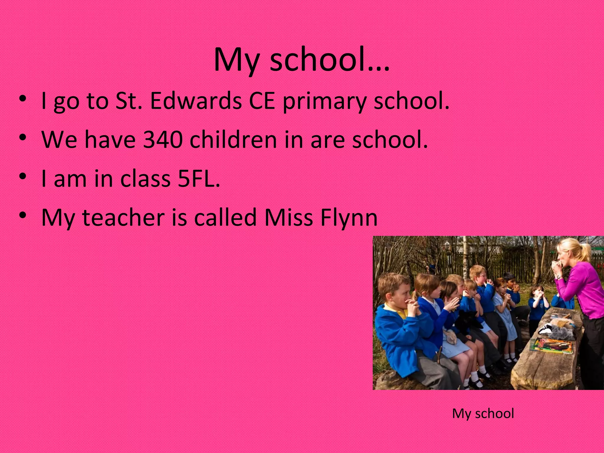 My school…
•
•
•
•
I go to St. Edwards CE primary school.
We have 340 children in are school.
I am in class 5FL.
My teacher is called Miss Flynn
My school