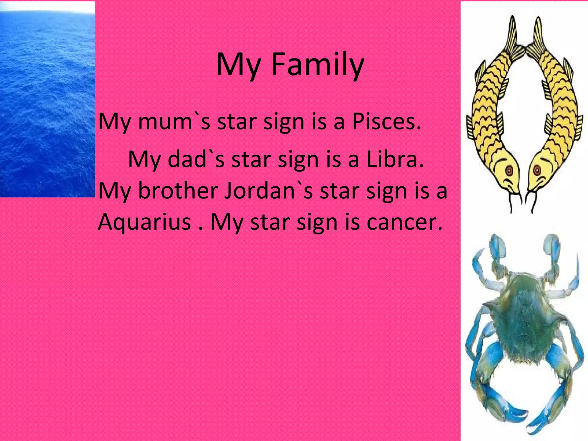 My Family
My mum`s star sign is a Pisces.
My dad`s star sign is a Libra.
My brother Jordan`s star sign is a
Aquarius . My star sign is cancer.