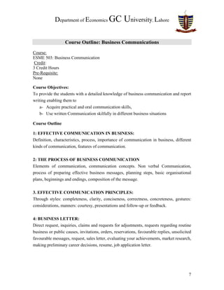 Department of Economics GC University, Lahore
Course Outline: Business Communications
Course:
ESME 503: Business Communication
Credit:
3 Credit Hours
Pre-Requisite:
None
Course Objectives:
To provide the students with a detailed knowledge of business communication and report
writing enabling them to
a- Acquire practical and oral communication skills,
b- Use written Communication skilfully in different business situations
Course Outline
1: EFFECTIVE COMMUNICATION IN BUSINESS:
Definition, characteristics, process, importance of communication in business, different
kinds of communication, features of communication.
2: THE PROCESS OF BUSINESS COMMUNICATION
Elements of communication, communication concepts. Non verbal Communication,
process of preparing effective business messages, planning steps, basic organisational
plans, beginnings and endings, composition of the message.
3. EFFECTIVE COMMUNICATION PRINCIPLES:
Through styles: completeness, clarity, conciseness, correctness, concreteness, gestures:
considerations, manners: courtesy, presentations and follow-up or feedback.
4: BUSINESS LETTER:
Direct request, inquiries, claims and requests for adjustments, requests regarding routine
business or public causes, invitations, orders, reservations, favourable replies, unsolicited
favourable messages, request, sales letter, evaluating your achievements, market research,
making preliminary career decisions, resume, job application letter.
7
 