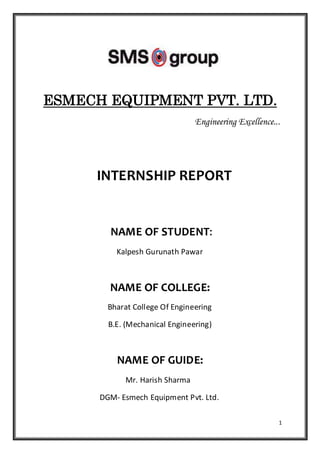 1
ESMECH EQUIPMENT PVT. LTD.
Engineering Excellence...
INTERNSHIP REPORT
NAME OF STUDENT:
Kalpesh Gurunath Pawar
NAME OF COLLEGE:
Bharat College Of Engineering
B.E. (Mechanical Engineering)
NAME OF GUIDE:
Mr. Harish Sharma
DGM- Esmech Equipment Pvt. Ltd.
 