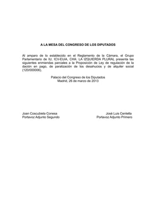 A LA MESA DEL CONGRESO DE LOS DIPUTADOS


Al amparo de lo establecido en el Reglamento de la Cámara, el Grupo
Parlamentario de IU, ICV-EUiA, CHA: LA IZQUIERDA PLURAL presenta las
siguientes enmiendas parciales a la Proposición de Ley de regulación de la
dación en pago, de paralización de los desahucios y de alquiler social
(120/000006).

                   Palacio del Congreso de los Diputados
                       Madrid, 26 de marzo de 2013




Joan Coscubiela Conesa                                  José Luis Centella
Portavoz Adjunto Segundo                          Portavoz Adjunto Primero
 