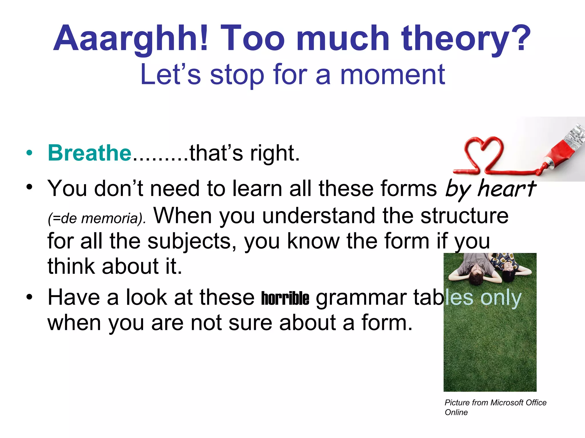 Aaarghh! Too much theory? Let’s stop for a moment Breathe .........that’s right. You don’t need to learn all these forms  by heart   (=de memoria).  When you understand the structure for all the subjects, you know the form if you think about it. Have a look at these  horrible  grammar tab les only  when you are not sure about a form. Picture from Microsoft Office Online 