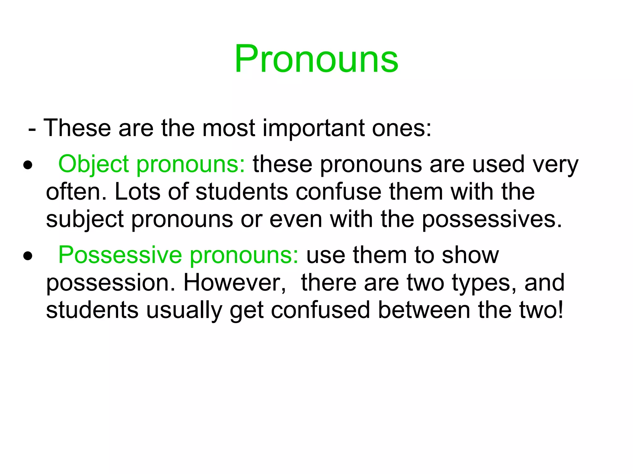 Pronouns   -  These are the most important ones :       Object pronouns:   these pronouns are used very often. Lots of students confuse them with the subject pronouns or even with the possessives.       Possessive pronouns:   use them to show possession. However,  there are two types, and students usually get confused between the two! 