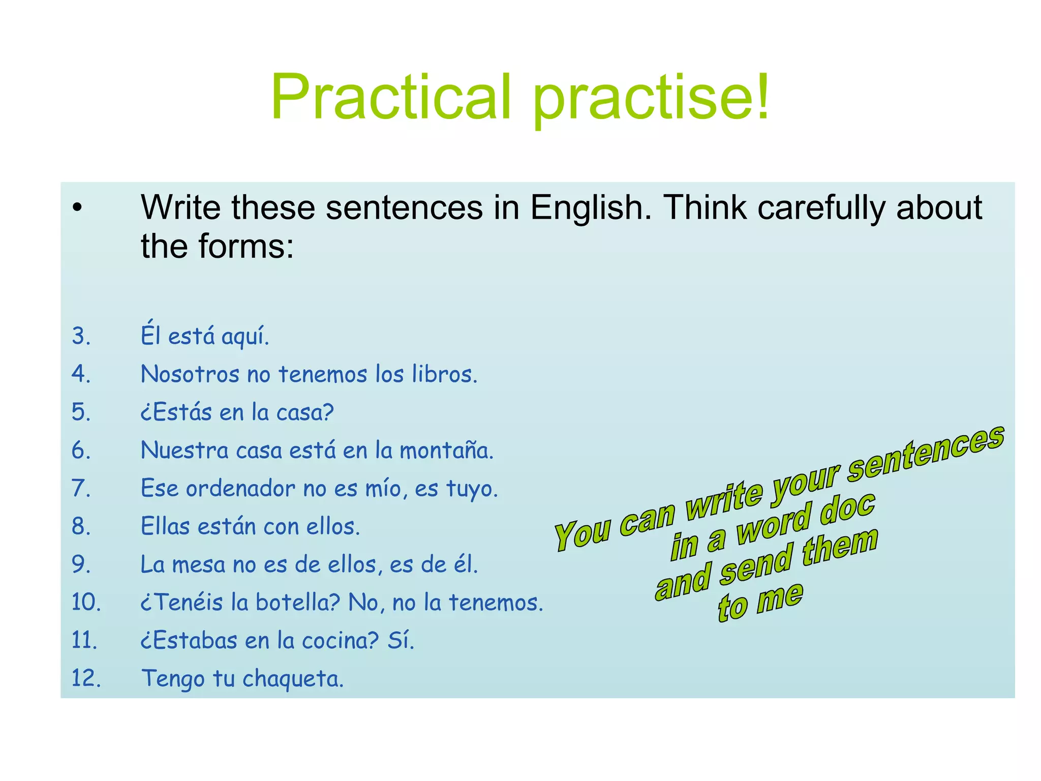 Practical practise! Write these sentences in English. Think carefully about the forms: Él está aquí. Nosotros no tenemos los libros. ¿Estás en la casa? Nuestra casa está en la montaña. Ese ordenador no es mío, es tuyo. Ellas están con ellos. La mesa no es de ellos, es de él. ¿Tenéis la botella? No, no la tenemos. ¿Estabas en la cocina? Sí. Tengo tu chaqueta. You can write your sentences in a word doc and send them  to me 