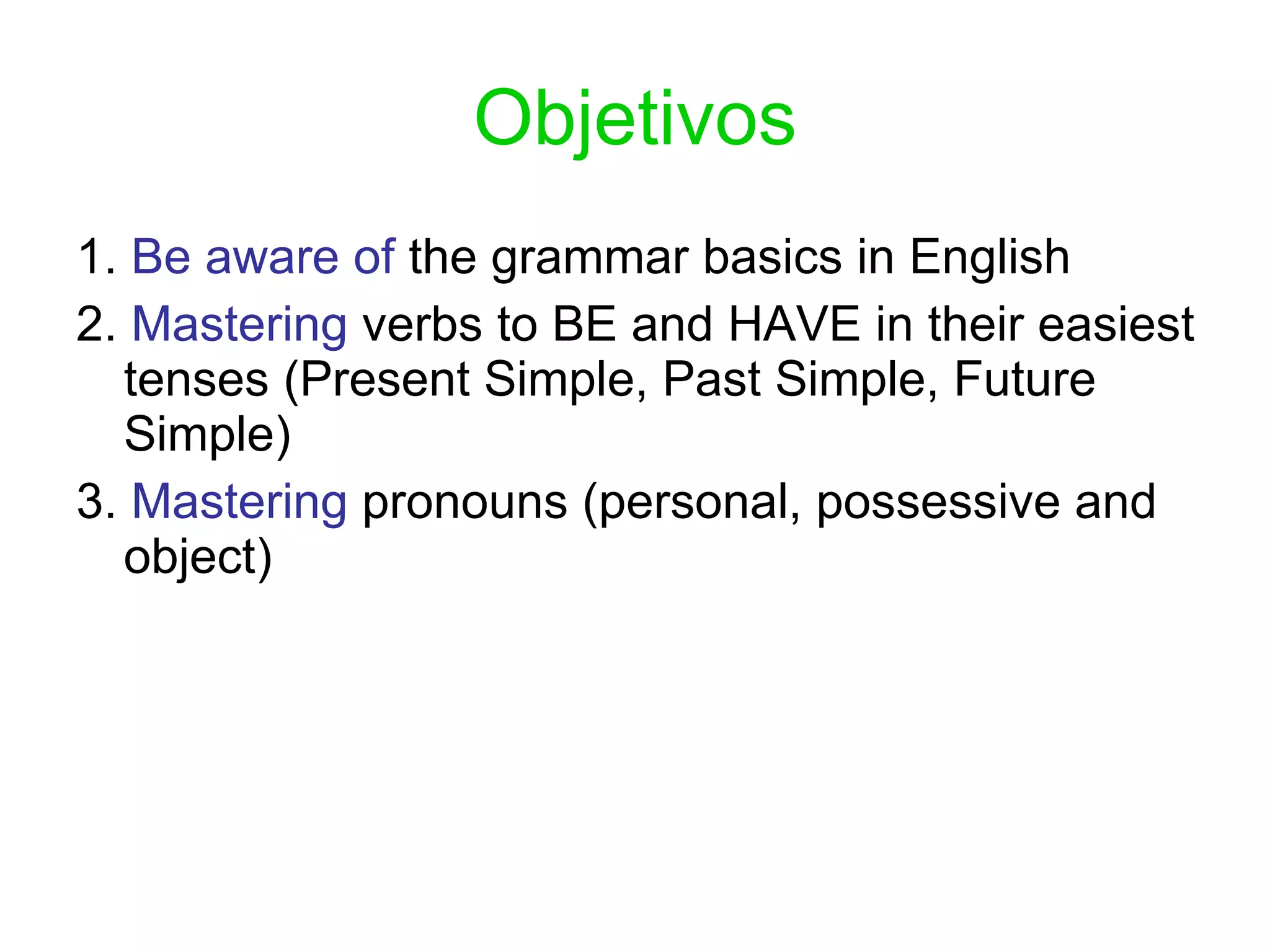 Objetivos 1.  Be aware of  the grammar basics in English 2.  Mastering  verbs to BE and HAVE in their easiest tenses (Present Simple, Past Simple, Future Simple) 3.  Mastering  pronouns (personal, possessive and object) 
