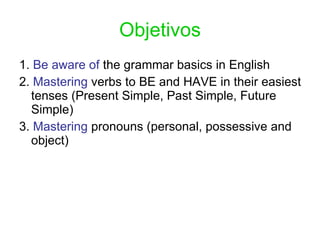 Objetivos 1.  Be aware of  the grammar basics in English 2.  Mastering  verbs to BE and HAVE in their easiest tenses (Present Simple, Past Simple, Future Simple) 3.  Mastering  pronouns (personal, possessive and object) 