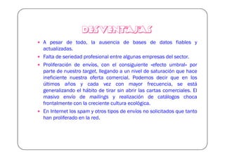 DESVENTAJAS
A pesar de todo, la ausencia de bases de datos fiables y
actualizadas.
Falta de seriedad profesional entre algunas empresas del sector.
Proliferación de envíos, con el consiguiente «efecto umbral» por
parte de nuestro target, llegando a un nivel de saturación que hace
ineficiente nuestra oferta comercial. Podemos decir que en los
últimos años y cada vez con mayor frecuencia, se está
generalizando el hábito de tirar sin abrir las cartas comerciales. El
masivo envío de mailings y realización de catálogos choca
frontalmente con la creciente cultura ecológica.
En Internet los spam y otros tipos de envíos no solicitados que tanto
han proliferado en la red.
 