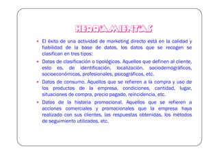 HERRAMIENTAS
El éxito de una actividad de marketing directo está en la calidad y
fiabilidad de la base de datos, los datos que se recogen se
clasifican en tres tipos:
Datos de clasificación o tipológicos. Aquellos que definen al cliente,
esto es, de identificación, localización, sociodemográficos,
socioeconómicos, profesionales, psicográficos, etc.
Datos de consumo. Aquellos que se refieren a la compra y uso de
los productos de la empresa, condiciones, cantidad, lugar,
situaciones de compra, precio pagado, reincidencia, etc.
Datos de la historia promocional. Aquellos que se refieren a
acciones comerciales y promocionales que la empresa haya
realizado con sus clientes, las respuestas obtenidas, los métodos
de seguimiento utilizados, etc.
 