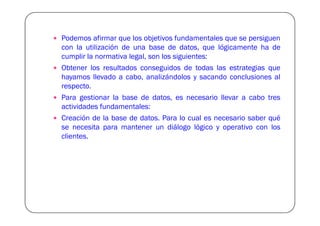 Podemos afirmar que los objetivos fundamentales que se persiguen
con la utilización de una base de datos, que lógicamente ha de
cumplir la normativa legal, son los siguientes:
Obtener los resultados conseguidos de todas las estrategias que
hayamos llevado a cabo, analizándolos y sacando conclusiones al
respecto.
Para gestionar la base de datos, es necesario llevar a cabo tres
actividades fundamentales:
Creación de la base de datos. Para lo cual es necesario saber qué
se necesita para mantener un diálogo lógico y operativo con los
clientes.
 
