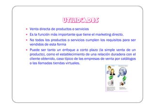 UTILIDADES
Venta directa de productos o servicios
Es la función más importante que tiene el marketing directo.
No todos los productos o servicios cumplen los requisitos para ser
vendidos de esta forma
Puede ser tanto un enfoque a corto plazo (la simple venta de un
producto), como el establecimiento de una relación duradera con el
cliente obtenido, caso típico de las empresas de venta por catálogos
o las llamadas tiendas virtuales.
 