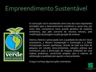 Empreendimento SustentávelA construção civil é reconhecida como uma das mais importantes atividades para o desenvolvimento econômico e social mas, por outro lado, comporta-se como grande geradora de impactos ambientais, seja pelo consumo de recursos naturais, pela modificação da paisagem ou pela geração de resíduos.Atenta a fatores e preocupada com a qualidade de vida em nosso ecossistema, a Mazzini Incorporação e Construção e a Delta Incorporação buscam aperfeiçoar, através de toda sua linha de pesquisa em estudos sócio-ambientais, soluções práticas que contribuam para a diminuição do impacto ambiental em suas cadeias produtivas, construindo projetos com o máximo de sofisticação e qualidade sem agredir o meio ambiente.A seguir conheça algumas ações sutentáveis.