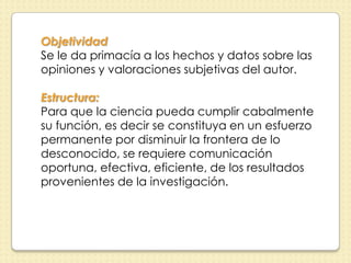 Objetividad
Se le da primacía a los hechos y datos sobre las
opiniones y valoraciones subjetivas del autor.

Estructura:
Para que la ciencia pueda cumplir cabalmente
su función, es decir se constituya en un esfuerzo
permanente por disminuir la frontera de lo
desconocido, se requiere comunicación
oportuna, efectiva, eficiente, de los resultados
provenientes de la investigación.
 