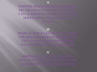 II
Nuestra selva erguirse indignada
del tirano a la audaz pretensión.
Y en la heroica, gloriosa jornada,
   será ejemplo de gloria en la
              acción.

                 III
Desde el mar a las nieves del Ande,
 por doquier libertad esparciendo
  van tus hijos heroicos cayendo
  en las rutas de todo lo grande.

                IV
  Esmeraldas, altiva y bendita,
joya augusta de nuestro Ecuador,
 cantan himnos de gloria infinita
 