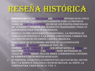    Esmeraldas es una provincia del Ecuador situada en su costa
    noroccidental, conocida popularmente como la provincia
    verde. Su capital homónima es uno de los puertos principales
    del Ecuador y terminal del oleoducto transandino. Posee un
    aeropuerto para vuelos nacionales.
   Según el último ordenamiento territorial, la provincia de
    Esmeraldas pertenece a la región comprendida también por
    las provincias de Sucumbios, Carchi e Imbabura.
   Gran parte de su economía depende de la exportación
    de camarón y banano. Además de éste, se
    produce cacao, tabaco y café. Son importantes la pesca, la
    industria petroquímica y elturismo. Tiene artesanías de
    talla de coral negro, tela de árbol (damahagua), cestería
    de rampíra e instrumentos musicales.
   Su principal atractivo lo constituyen las playas del sector
    sur y la reserva ecológica Cayapas-Mataje, al norte. La
    temperatura varía entre 21 y 25 C.
 