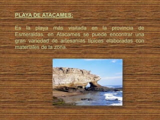 PLAYA DE ATACAMES:

Es la playa más visitada en la provincia de
Esmeraldas, en Atacames se puede encontrar una
gran variedad de artesanías típicas elaboradas con
materiales de la zona.
 