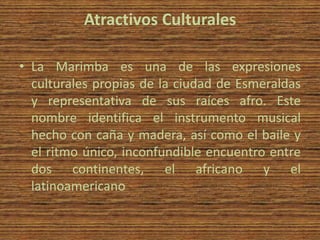 Atractivos Culturales

• La Marimba es una de las expresiones
  culturales propias de la ciudad de Esmeraldas
  y representativa de sus raíces afro. Este
  nombre identifica el instrumento musical
  hecho con caña y madera, así como el baile y
  el ritmo único, inconfundible encuentro entre
  dos continentes, el africano y el
  latinoamericano
 