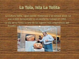 La Tola, Isla La Tolita
 La cultura Tolita, sigue siendo misteriosa y se conoce poco. Lo
   que sí está demostrado es el excelente trabajo en ORO.
La isla de La Tolita es uno de los lugares más enigmáticos del
   Ecuador.
 