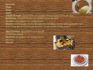Sancocho
Otaya
Zango
Tapao
Cabello de ángel: dulce hecho con papaya verde picada en tiras de coco
Bombones: caramelo hecho con panela y zumo de coco
Cocadas: coco rallado con canela y maní
Masato: postre cayapa a base de maduros cocinados, machacados agregados con
leche hasta dar la consistencia de puré, azúcar, canela molida, pasas.
Agua Zurumba: agua hecha con hojas de
limoncillo y panela
Muchines de maduro: con queso y zumo
del coco
Chucula.
 