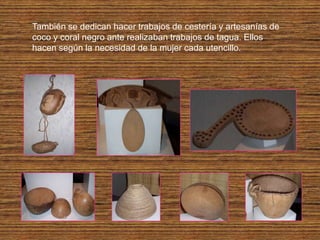También se dedican hacer trabajos de cestería y artesanías de
coco y coral negro ante realizaban trabajos de tagua. Ellos
hacen según la necesidad de la mujer cada utencillo.
 