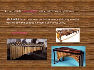 Para el baile de “LA MARIMBA” utilizan instrumentos típicos como:


 MARIMBA ésta compuesta por instrumentos típicos que están
 hechos de caña guadua y madera de chonta como:


      XILÓFONOS
 
