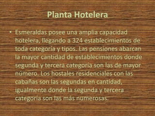 Planta Hotelera
• Esmeraldas posee una amplia capacidad
  hotelera, llegando a 324 establecimientos de
  toda categoría y tipos. Las pensiones abarcan
  la mayor cantidad de establecimientos donde
  segunda y tercera categoría son las de mayor
  número. Los hostales residenciales con las
  cabañas son las segundas en cantidad,
  igualmente donde la segunda y tercera
  categoría son las más numerosas.
 