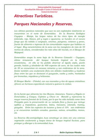 Universidad De Guayaquil
Facultad De Filosofía Y Letra Y Ciencia De La Educación
Comercio Exterior
2 2 A 1 Belén Espinoza Méndez
Atractivos Turísticos.
Parques Nacionales y Reservas.
Los últimos paraísos naturales que aun no son explotados totalmente se
encuentran en el norte de Esmeraldas. En la Reserva Ecológica
Cayapas – Mataje, las largas raíces de los cinco tipos de mangle
(colorado, rojo, blanco, jelí y negro o iguanero), se hunden en el oscuro
fango que da cabida a cangrejos, conchas, pangoras, ostiones y peces,
fuente de alimento e ingresos de las comunidades negras que habitan en
el lugar. Muy característicos de la zona son los manglares de más de 50
metros de altura, considerados los más altos del mundo, en el Bosque de
Majagual.
Esmeraldas ocupa la zona baja de la Reserva Cotacahi – Cayapas,
último remanente del bosque húmedo tropical en la Costa
ecuatoriana, en ella se ha podido observar al águila arpía, pavón
grande, halcón y alrededor de 400 especies de aves, de las cuales más
de 50 se encuentran en escasos números y son endémicas de la zona.
Existe también una exuberante flora con árboles maderables y maderas
finas entre las que se destacan el guayacán, caoba y cedro, matizadas
por bromelias, orquídeas y heliconias.
El Bosque Mache – Chindul, con sus cascadas y ríos de aguas cristalinas
ofrecen un hermoso espectáculo natural a quienes lo visitan.
Es la fuente que alimenta los ríos Muisne, Atacames, Teaone y Dógola en
Esmeraldas y Coaque, Cojimíes y Cheve en Manabí y representa la
mayor reserva forestal de la Costa, por lo que ha sido incluido como Area
Protegida para la preservación de su variada flora y fauna que incluye
epífitas y trepadoras, guarumos, balsa, manzano, colorado, mamey,
guayaba. Entre las especies de tucanes y loros el 10% son endémicos
y se encuentran también venados, guantas, saínos, armadillos, monos,
etc.
La Reserva Bio-antropológica Awa constituye un área con una extensa
vegetación exuberante y largas áreas de bosque tropical lluvioso, para
proteger y albergar a la comunidad Awa.
 