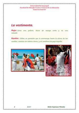 Universidad De Guayaquil
Facultad De Filosofía Y Letra Y Ciencia De La Educación
Comercio Exterior
2 2 A 1 Belén Espinoza Méndez
La vestimenta.
Mujer: Lleva una pollera, blusa de manga corta y no usa
calzado
Hombre: Utiliza un pantalón que lo arremanga hasta la altura de las
canillas, camisas de colores claros, y un sombrero de paja toquilla.
 