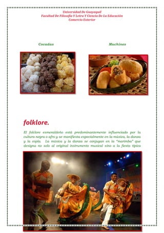 Universidad De Guayaquil
Facultad De Filosofía Y Letra Y Ciencia De La Educación
Comercio Exterior
2 2 A 1 Belén Espinoza Méndez
Cocadas Muchines
folklore.
El folclore esmeraldeño está predominantemente influenciado por la
cultura negra o afro y se manifiesta especialmente en la música, la danza
y la copla. La música y la danza se conjugan en la “marimba” que
designa no solo al original instrumento musical sino a la fiesta típica
 