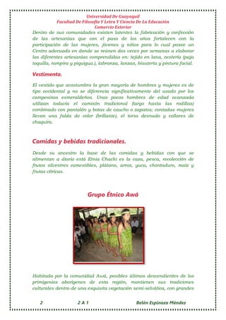 Universidad De Guayaquil
Facultad De Filosofía Y Letra Y Ciencia De La Educación
Comercio Exterior
2 2 A 1 Belén Espinoza Méndez
Dentro de sus comunidades existen latentes la fabricación y confección
de las artesanías que con el paso de los años fortalecen con la
participación de las mujeres, jóvenes y niños para lo cual posee un
Centro adecuado en donde se reúnen dos veces por semanas a elaborar
las diferentes artesanías comprendidas en: tejido en lana, cestería (paja
toquilla, rampira y piquigua.), labranza, lanzas, bisutería y pintura facial.
Vestimenta.
El vestido que acostumbra la gran mayoría de hombres y mujeres es de
tipo occidental y no se diferencia significativamente del usado por los
campesinos esmeraldeños. Unos pocos hombres de edad avanzada
utilizan todavía el camisón tradicional (largo hasta las rodillas)
combinado con pantalón y botas de caucho o zapatos; contadas mujeres
llevan una falda de color (brillante), el torso desnudo y collares de
chaquira.
Comidas y bebidas tradicionales.
Desde su ancestro la base de las comidas y bebidas con que se
alimentan a diario está Etnia Chachi es la caza, pesca, recolección de
frutos silvestres comestibles, plátano, arroz, yuca, chontaduro, maíz y
frutas cítricas.
Grupo Étnico Awá
Habitada por la comunidad Awá, posibles últimos descendientes de los
primigenios aborígenes de esta región, mantienen sus tradiciones
culturales dentro de una exquisita vegetación semi-selvática, con grandes
 