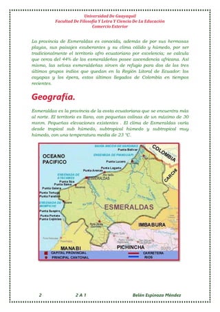 Universidad De Guayaquil
Facultad De Filosofía Y Letra Y Ciencia De La Educación
Comercio Exterior
2 2 A 1 Belén Espinoza Méndez
La provincia de Esmeraldas es conocida, además de por sus hermosas
playas, sus paisajes exuberantes y su clima cálido y húmedo, por ser
tradicionalmente el territorio afro ecuatoriano por excelencia; se calcula
que cerca del 44% de los esmeraldeños posee ascendencia africana. Así
mismo, las selvas esmeraldeñas sirven de refugio para dos de los tres
últimos grupos indios que quedan en la Región Litoral de Ecuador: los
cayapas y los épera, estos últimos llegados de Colombia en tiempos
recientes.
Geografía.
Esmeraldas es la provincia de la costa ecuatoriana que se encuentra más
al norte. El territorio es llano, con pequeñas colinas de un máximo de 30
msnm. Pequeñas elevaciones existentes . El clima de Esmeraldas varía
desde tropical sub húmedo, subtropical húmedo y subtropical muy
húmedo, con una temperatura media de 23 °C.
 