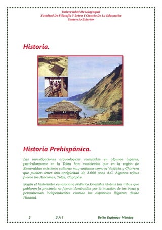 Universidad De Guayaquil
Facultad De Filosofía Y Letra Y Ciencia De La Educación
Comercio Exterior
2 2 A 1 Belén Espinoza Méndez
Historia.
Historia Prehispánica.
Las investigaciones arqueológicas realizadas en algunos lugares,
particularmente en la Tolita han establecido que en la región de
Esmeraldas existieron culturas muy antiguas como la Valdivia y Chorrera
que pueden tener una antigüedad de 3.000 años A.C. Algunas tribus
fueron los Atacames, Tolas, Cayapas.
Según el historiador ecuatoriano Federico González Suárez las tribus que
poblaron la provincia no fueron dominadas por la invasión de los incas y
permanecían independientes cuando los españoles llegaron desde
Panamá.
 