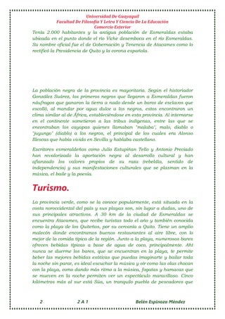 Universidad De Guayaquil
Facultad De Filosofía Y Letra Y Ciencia De La Educación
Comercio Exterior
2 2 A 1 Belén Espinoza Méndez
Tenía 2.000 habitantes y la antigua población de Esmeraldas estaba
ubicada en el punto donde el río Viche desemboca en el río Esmeraldas.
Su nombre oficial fue el de Gobernación y Tenencia de Atacames como lo
rectificó la Presidencia de Quito y la corona española.
La población negra de la provincia es mayoritaria. Según el historiador
González Suárez, los primeros negros que llegaron a Esmeraldas fueron
náufragos que ganaron la tierra a nado desde un barco de esclavos que
escolló, al mandar por agua dulce a los negros, estos encontraron un
clima similar al de África, estableciéndose en esta provincia. Al internarse
en el continente sometieron a las tribus indígenas, entre las que se
encontraban los cayapas quienes llamaban "malaba", malo, diablo o
"juyungo" (diablo) a los negros, el principal de los cuales era Alonso
Illescas que había vivido en Sevilla y hablaba castellano.
Escritores esmeraldeños como Julio Estupiñan Tello y Antonio Preciado
han revalorizado la aportación negra al desarrollo cultural y han
afianzado los valores propios de su raza (rebeldía, sentido de
independencia) y sus manifestaciones culturales que se plasman en la
música, el baile y la poesía.
Turismo.
La provincia verde, como se la conoce popularmente, está situada en la
costa noroccidental del país y sus playas son, sin lugar a dudas, uno de
sus principales atractivos. A 30 km de la ciudad de Esmeraldas se
encuentra Atacames, que recibe turistas todo el año y también conocida
como la playa de los Quiteños, por su cercanía a Quito. Tiene un amplio
malecón donde encontramos buenos restaurantes al aire libre, con lo
mejor de la comida típica de la región. Junto a la playa, numerosos bares
ofrecen bebidas típicas a base de agua de coco, principalmente. Ahí
nunca se duerme los bares, que se encuentran en la playa, te permite
beber las mejores bebidas exóticas que puedas imaginarte y bailar toda
la noche sin parar, es ideal escuchar la música y oír como las olas chocan
con la playa, como dando más ritmo a la música, fogatas y hamacas que
se mueven en la noche permiten ver un espectáculo maravilloso. Cinco
kilómetros más al sur está Súa, un tranquilo pueblo de pescadores que
 