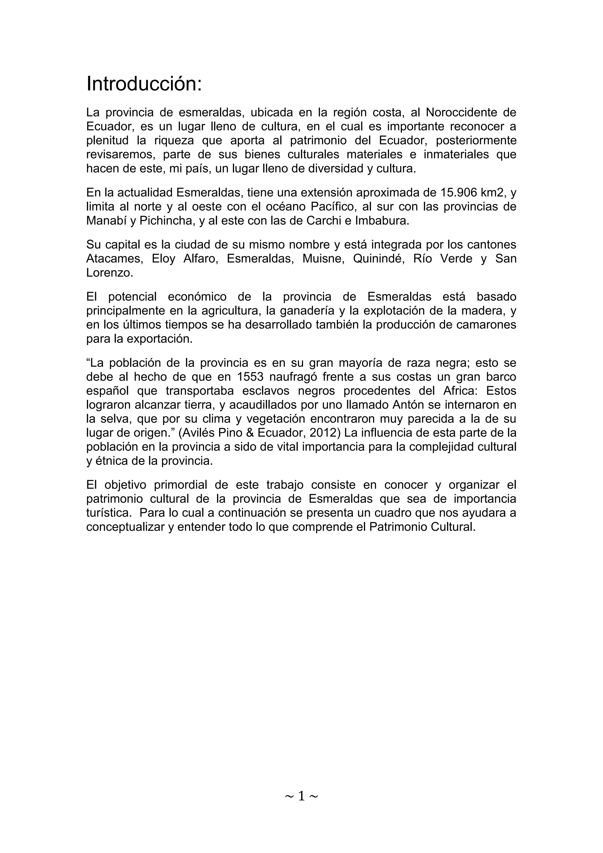 ~ 1 ~ 
Introducción: 
La provincia de esmeraldas, ubicada en la región costa, al Noroccidente de 
Ecuador, es un lugar lleno de cultura, en el cual es importante reconocer a 
plenitud la riqueza que aporta al patrimonio del Ecuador, posteriormente 
revisaremos, parte de sus bienes culturales materiales e inmateriales que 
hacen de este, mi país, un lugar lleno de diversidad y cultura. 
En la actualidad Esmeraldas, tiene una extensión aproximada de 15.906 km2, y 
limita al norte y al oeste con el océano Pacífico, al sur con las provincias de 
Manabí y Pichincha, y al este con las de Carchi e Imbabura. 
Su capital es la ciudad de su mismo nombre y está integrada por los cantones 
Atacames, Eloy Alfaro, Esmeraldas, Muisne, Quinindé, Río Verde y San 
Lorenzo. 
El potencial económico de la provincia de Esmeraldas está basado 
principalmente en la agricultura, la ganadería y la explotación de la madera, y 
en los últimos tiempos se ha desarrollado también la producción de camarones 
para la exportación. 
“La población de la provincia es en su gran mayoría de raza negra; esto se 
debe al hecho de que en 1553 naufragó frente a sus costas un gran barco 
español que transportaba esclavos negros procedentes del Africa: Estos 
lograron alcanzar tierra, y acaudillados por uno llamado Antón se internaron en 
la selva, que por su clima y vegetación encontraron muy parecida a la de su 
lugar de origen.” (Avilés Pino & Ecuador, 2012) La influencia de esta parte de la 
población en la provincia a sido de vital importancia para la complejidad cultural 
y étnica de la provincia. 
El objetivo primordial de este trabajo consiste en conocer y organizar el 
patrimonio cultural de la provincia de Esmeraldas que sea de importancia 
turística. Para lo cual a continuación se presenta un cuadro que nos ayudara a 
conceptualizar y entender todo lo que comprende el Patrimonio Cultural. 
 
