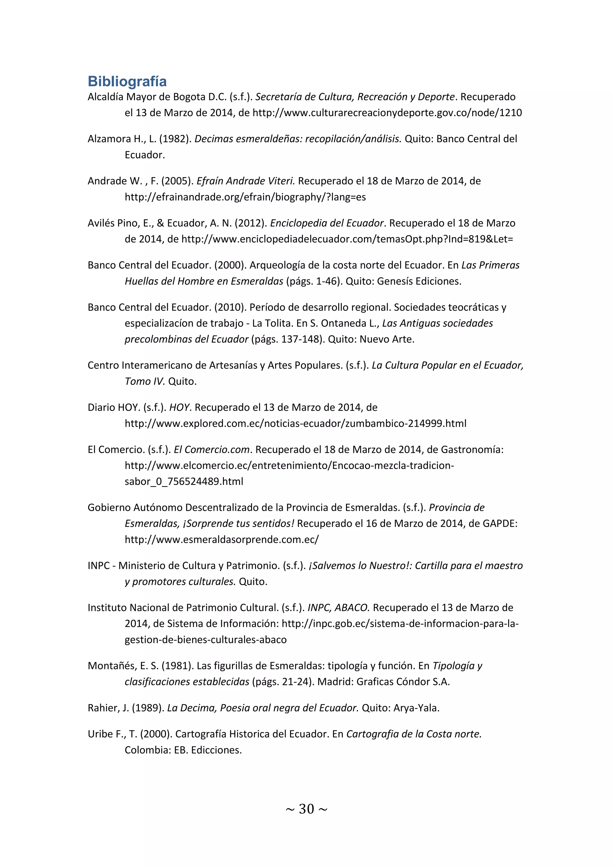 Bibliografía 
Alcaldía Mayor de Bogota D.C. (s.f.). Secretaría de Cultura, Recreación y Deporte. Recuperado 
el 13 de Marzo de 2014, de http://www.culturarecreacionydeporte.gov.co/node/1210 
Alzamora H., L. (1982). Decimas esmeraldeñas: recopilación/análisis. Quito: Banco Central del 
~ 30 ~ 
Ecuador. 
Andrade W. , F. (2005). Efraín Andrade Viteri. Recuperado el 18 de Marzo de 2014, de 
http://efrainandrade.org/efrain/biography/?lang=es 
Avilés Pino, E., & Ecuador, A. N. (2012). Enciclopedia del Ecuador. Recuperado el 18 de Marzo 
de 2014, de http://www.enciclopediadelecuador.com/temasOpt.php?Ind=819&Let= 
Banco Central del Ecuador. (2000). Arqueología de la costa norte del Ecuador. En Las Primeras 
Huellas del Hombre en Esmeraldas (págs. 1-46). Quito: Genesís Ediciones. 
Banco Central del Ecuador. (2010). Período de desarrollo regional. Sociedades teocráticas y 
especializacíon de trabajo - La Tolita. En S. Ontaneda L., Las Antiguas sociedades 
precolombinas del Ecuador (págs. 137-148). Quito: Nuevo Arte. 
Centro Interamericano de Artesanías y Artes Populares. (s.f.). La Cultura Popular en el Ecuador, 
Tomo IV. Quito. 
Diario HOY. (s.f.). HOY. Recuperado el 13 de Marzo de 2014, de 
http://www.explored.com.ec/noticias-ecuador/zumbambico-214999.html 
El Comercio. (s.f.). El Comercio.com. Recuperado el 18 de Marzo de 2014, de Gastronomía: 
http://www.elcomercio.ec/entretenimiento/Encocao-mezcla-tradicion-sabor_ 
0_756524489.html 
Gobierno Autónomo Descentralizado de la Provincia de Esmeraldas. (s.f.). Provincia de 
Esmeraldas, ¡Sorprende tus sentidos! Recuperado el 16 de Marzo de 2014, de GAPDE: 
http://www.esmeraldasorprende.com.ec/ 
INPC - Ministerio de Cultura y Patrimonio. (s.f.). ¡Salvemos lo Nuestro!: Cartilla para el maestro 
y promotores culturales. Quito. 
Instituto Nacional de Patrimonio Cultural. (s.f.). INPC, ABACO. Recuperado el 13 de Marzo de 
2014, de Sistema de Información: http://inpc.gob.ec/sistema-de-informacion-para-la-gestion- 
de-bienes-culturales-abaco 
Montañés, E. S. (1981). Las figurillas de Esmeraldas: tipología y función. En Tipología y 
clasificaciones establecidas (págs. 21-24). Madrid: Graficas Cóndor S.A. 
Rahier, J. (1989). La Decima, Poesia oral negra del Ecuador. Quito: Arya-Yala. 
Uribe F., T. (2000). Cartografía Historica del Ecuador. En Cartografia de la Costa norte. 
Colombia: EB. Edicciones. 
