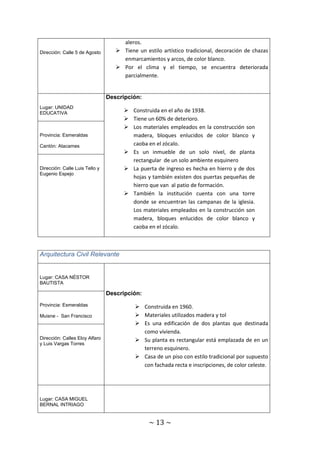 ~ 13 ~ 
Dirección: Calle 5 de Agosto 
aleros. 
 Tiene un estilo artístico tradicional, decoración de chazas 
enmarcamientos y arcos, de color blanco. 
 Por el clima y el tiempo, se encuentra deteriorada 
parcialmente. 
Lugar: UNIDAD 
EDUCATIVA 
Descripción: 
 Construida en el año de 1938. 
 Tiene un 60% de deterioro. 
 Los materiales empleados en la construcción son 
madera, bloques enlucidos de color blanco y 
caoba en el zócalo. 
 Es un inmueble de un solo nivel, de planta 
rectangular de un solo ambiente esquinero 
 La puerta de ingreso es hecha en hierro y de dos 
hojas y también existen dos puertas pequeñas de 
hierro que van al patio de formación. 
 También la institución cuenta con una torre 
donde se encuentran las campanas de la iglesia. 
Los materiales empleados en la construcción son 
madera, bloques enlucidos de color blanco y 
caoba en el zócalo. 
Provincia: Esmeraldas 
Cantón: Atacames 
Dirección: Calle Luis Tello y 
Eugenio Espejo 
Arquitectura Civil Relevante 
Lugar: CASA NÉSTOR 
BAUTISTA 
Descripción: 
 Construida en 1960. 
 Materiales utilizados madera y tol 
 Es una edificación de dos plantas que destinada 
como vivienda. 
 Su planta es rectangular está emplazada de en un 
terreno esquinero. 
 Casa de un piso con estilo tradicional por supuesto 
con fachada recta e inscripciones, de color celeste. 
Provincia: Esmeraldas 
Muisne - San Francisco 
Dirección: Calles Eloy Alfaro 
y Luis Vargas Torres 
Lugar: CASA MIGUEL 
BERNAL INTRIAGO 
 