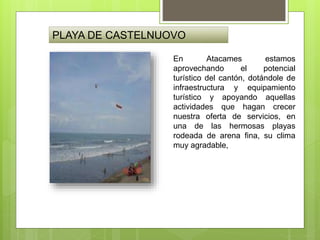 PLAYA DE CASTELNUOVO
En Atacames estamos
aprovechando el potencial
turístico del cantón, dotándole de
infraestructura y equipamiento
turístico y apoyando aquellas
actividades que hagan crecer
nuestra oferta de servicios, en
una de las hermosas playas
rodeada de arena fina, su clima
muy agradable,
 