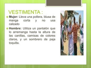 VESTIMENTA :
 Mujer: Lleva una pollera, blusa de
manga corta y no usa
calzado
 Hombre: Utiliza un pantalón que
lo arremanga hasta la altura de
las canillas, camisas de colores
claros, y un sombrero de paja
toquilla.
 
