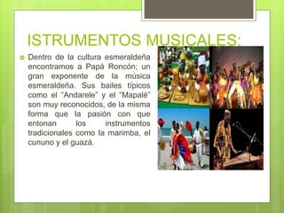 ISTRUMENTOS MUSICALES:
 Dentro de la cultura esmeraldeña
encontramos a Papá Roncón; un
gran exponente de la música
esmeraldeña. Sus bailes típicos
como el “Andarele” y el “Mapalé”
son muy reconocidos, de la misma
forma que la pasión con que
entonan los instrumentos
tradicionales como la marimba, el
cununo y el guazá.
 