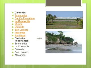  Cantones:
 Esmeraldas
 Cantón Eloy Alfaro
 La Concordia
 Muisne
 Quinindé
 San Lorenzo
 Atacames
 Río Verde
 Ciudades más
importantes:
 Esmeraldas
 La Concordia
 Quininde
 San Lorenzo
 Atacames.
 