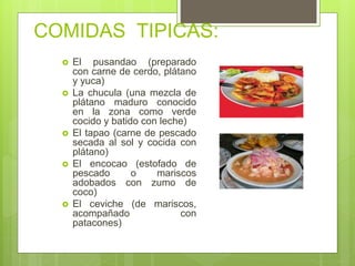 COMIDAS TIPICAS:
 El pusandao (preparado
con carne de cerdo, plátano
y yuca)
 La chucula (una mezcla de
plátano maduro conocido
en la zona como verde
cocido y batido con leche)
 El tapao (carne de pescado
secada al sol y cocida con
plátano)
 El encocao (estofado de
pescado o mariscos
adobados con zumo de
coco)
 El ceviche (de mariscos,
acompañado con
patacones)
 