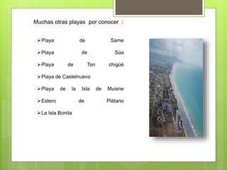 Muchas otras playas por conocer :
Playa de Same
Playa de Súa
Playa de Ton chigüé
Playa de Castelnuevo
Playa de la Isla de Muisne
Estero de Plátano
La Isla Bonita
 