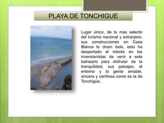 PLAYA DE TONCHIGUE
Lugar único, de lo mas selecto
del turismo nacional y extranjero,
sus construcciones en Casa
Blanca lo dicen todo, esto ha
despertado el interés en los
inversionistas de venir a este
balneario para disfrutar de la
tranquilidad, sus paisajes, el
entorno y la gente amable,
sincera y cariñosa como es la de
Tonchigüe,
 