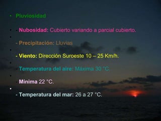 • Pluviosidad

• - Nubosidad: Cubierto variando a parcial cubierto.
•
  - Precipitación: Lluvias
•
  - Viento: Dirección Suroeste 10 – 25 Km/h.
•
  - Temperatura del aire: Máxima 30 °C.
•
  - Mínima 22 °C.
•
  - Temperatura del mar: 26 a 27 °C.
 