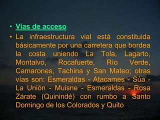 • Vías de acceso
• La infraestructura vial está constituida
  básicamente por una carretera que bordea
  la costa uniendo La Tola, Lagarto,
  Montalvo,    Rocafuerte,   Río    Verde,
  Camarones, Tachina y San Mateo; otras
  vías son: Esmeraldas - Atacames - Súa -
  La Unión - Muisne - Esmeraldas - Rosa
  Zárate (Quinindé) con rumbo a Santo
  Domingo de los Colorados y Quito
 
