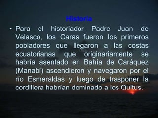Historia
• Para el historiador Padre Juan de
  Velasco, los Caras fueron los primeros
  pobladores que llegaron a las costas
  ecuatorianas que originariamente se
  habría asentado en Bahía de Caráquez
  (Manabí) ascendieron y navegaron por el
  río Esmeraldas y luego de trasponer la
  cordillera habrían dominado a los Quitus.
 