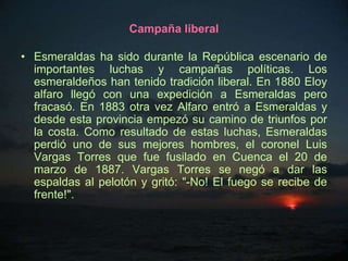 Campaña liberal

• Esmeraldas ha sido durante la República escenario de
  importantes luchas y campañas políticas. Los
  esmeraldeños han tenido tradición liberal. En 1880 Eloy
  alfaro llegó con una expedición a Esmeraldas pero
  fracasó. En 1883 otra vez Alfaro entró a Esmeraldas y
  desde esta provincia empezó su camino de triunfos por
  la costa. Como resultado de estas luchas, Esmeraldas
  perdió uno de sus mejores hombres, el coronel Luis
  Vargas Torres que fue fusilado en Cuenca el 20 de
  marzo de 1887. Vargas Torres se negó a dar las
  espaldas al pelotón y gritó: "-No! El fuego se recibe de
  frente!".
 