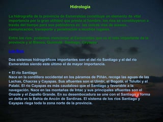 Hidrología

La hidrografía de la provincia de Esmeraldas constituye un elemento de vital
importancia por la gran utilidad que presta al hombre; los ríos se constituyeron a
través del tiempo para sus pobladores en las únicas vías de acceso,
comunicación, transporte y penetración a muchos lugares.

Entre los ríos podemos mencionar al Esmeraldas que es el más importante de la
provincia y al Blanco, Quinindé, Santiago, Cayapas.

Los Ríos

Dos sistemas hidrográficos importantes son el del río Santiago y el del río
Esmeraldas siendo este último el de mayor importancia.

+ El río Santiago
Nace en la cordillera occidental en los páramos de Piñán, recoge las aguas de las
Lachas, Chacras y Cayapas. Sus afluentes son el Uimbí, el Bogotá, el Tululbí y el
Palabí. El río Cayapas es más caudaloso que el Santiago y favorable a la
navegación. Nace en las montañas de Intac y sus principales afluentes son el
Onzole y el Zapallo Grande. En su desembocadura se une con el Santiago y forma
un delta en la Bahía de Ancón de Sardinas. El sistema de los ríos Santiago y
Cayapas riega toda la zona norte de la provincia.
 