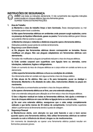 INSTRUÇÕES DE SEGURANÇA
        AVISO! Leia todas as instruções atentamente. O não cumprimento das seguintes instruções
        poderá resultar em choques elétricos, fogo e/ou ferimentos graves.
        GUARDE TODAS ESTAS INSTRUÇÕES

1.   Área de Trabalho
     a) Mantenha a área de trabalho limpa e bem iluminada. Áreas desorganizadas ou mal
     iluminadas podem levar a acidentes.
     b) Não opere ferramentas elétricas em ambientes onde possam surgir explosões, como
     na presença de líquidos inflamáveis, gases ou poeira. Ferramentas elétricas geram faíscas
     que poderão inflamar poeiras ou gases.
     c) Mantenha crianças e visitantes a distância enquanto opera a ferramenta elétrica.
     Distrações poderão causar perda de controle da ferramenta.
2.   Segurança com Eletricidade
     a) Os plugues das ferramentas elétricas devem corresponder as tomadas. Nunca
     modifique um plugue. Não use plugues adaptadores em ferramentas elétricas com
     aterramento.
     Tomadas não modificadas e plugues compatíveis reduzem o risco de choques elétricos.
     b) Evite contato corporal com superfícies com ligação terra ou aterradas, como
     tubulações, radiadores, fogões e refrigeradores.
     Existe um aumento do risco de choques elétricos se o corpo entrar em contato ao terra ou ao
     aterramento.
     c) Não exponha ferramentas elétricas a chuva ou condições de umidade.
     Se a ferramenta entrar em contato com água aumenta o risco de choque elétrico.
     d) Não abuse do fio elétrico. Não use o fio para transportar, puxar ou desligar a
     ferramenta. Mantenha o fio afastado do calor, óleo, instrumentos afiados ou peças em
     movimento.
     Fios danificados ou emaranhados aumentam o risco de choques elétricos.
     e) Ao operar a ferramenta elétrica ao ar livre, use uma extensão adequada.
     Usar uma extensão adequada para utilização ao ar livre reduz o risco de choques elétricos.
     f) Use o disjuntor residual em todas as ferramentas elétricas. Isto ajuda a minimizar o
     risco de choques elétricos em caso de falha na ligação terra ou curto-circuito.
      g) Se usar uma extensão elétrica, assegure-se que o cabo esteja completamente
      esticado e que tenha menos de 30 metros de comprimento. Comprimentos superiores
      afetam a performance da ferramenta devido à queda de voltagem.
3.   Segurança Pessoal
     a) Mantenha-se alerta, com atenção no que está fazendo e use o bom senso
     quando opera uma ferramenta elétrica. Não utilize ferramentas elétricas se estiver
     cansado ou sob a influência de álcool, drogas ou de medicamentos.
     Um momento de desatenção ao operar uma ferramenta elétrica poderá resultar em
     ferimentos pessoais graves.
 