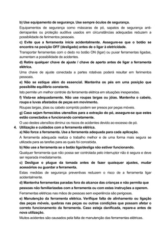 b) Use equipamento de segurança. Use sempre óculos de segurança.
   Equipamentos de segurança como máscaras de pó, sapatos de segurança anti-
   derrapantes ou proteção auditiva usados em circunstâncias adequadas reduzem a
   possibilidade de ferimentos pessoais.
   c) Evite que a ferramenta inicie acidentalmente. Assegure-se que o botão se
   encontra na posição OFF (desligado) antes de o ligar à eletricidade.
   Transportar ferramentas com o dedo no botão ON (ligar) ou puxar ferramentas ligadas,
   aumentam a possibilidade de acidentes.
   d) Retire qualquer chave de ajuste / chave de aperto antes de ligar a ferramenta
   elétrica.
   Uma chave de ajuste conectada a partes rotativas poderá resultar em ferimentos
   pessoais.
   e) Não se estique além do essencial. Mantenha os pés em uma posição que
   possibilite equilíbrio constante.
   Isto permite um melhor controle da ferramenta elétrica em situações inesperadas.
   f) Vista-se adequadamente. Não use roupas largas ou jóias. Mantenha o cabelo,
   roupa e luvas afastados de peças em movimento.
   Roupas largas, jóias ou cabelo comprido podem ser presos por peças móveis.
   g) Caso sejam fornecidos utensílios para a extração do pó, assegure-se que estes
   estão conectados e funcionando corretamente.
   O uso destes utensílios diminui os riscos de acidentes devido ao excesso de pó.
4. Utilização e cuidados com a ferramenta elétrica.
   a) Não force a ferramenta. Use a ferramenta adequada para cada aplicação.
   A ferramenta adequada realiza o trabalho melhor e de uma forma mais segura se
   utilizada para as tarefas para as quais foi concebida.
   b) Não use a ferramenta se o botão liga/desliga não estiver funcionando.
   Qualquer ferramenta que não possa ser controlada pelo interruptor não é segura e deve
   ser reparada imediatamente.
   c) Desligue o plugue da tomada antes de fazer quaisquer ajustes, mudar
   acessórios ou guardar a ferramenta.
   Estas medidas de segurança preventivas reduzem o risco de a ferramenta ligar
   acidentalmente.
   d) Mantenha ferramentas paradas fora do alcance das crianças e não permita que
   pessoas não familiarizadas com a ferramenta ou com estas instruções a operem.
   Ferramentas elétricas nas mãos de pessoas sem experiência são perigosas.
   e) Manutenção da ferramenta elétrica. Verifique falta de alinhamento ou ligação
   das peças móveis, quebras nas peças ou outras condições que possam afetar o
   correto funcionamento da ferramenta. Caso esteja danificada, repare-a antes de
   nova utilização.
   Muitos acidentes são causados pela falta de manutenção das ferramentas elétricas.
 