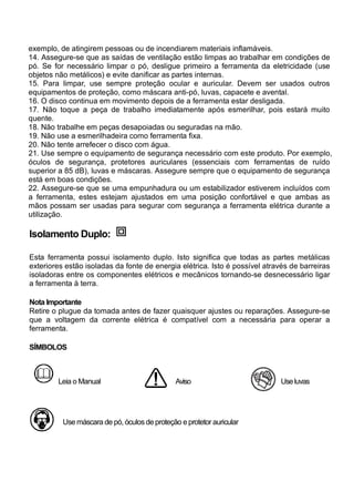 exemplo, de atingirem pessoas ou de incendiarem materiais inflamáveis.
14. Assegure-se que as saídas de ventilação estão limpas ao trabalhar em condições de
pó. Se for necessário limpar o pó, desligue primeiro a ferramenta da eletricidade (use
objetos não metálicos) e evite danificar as partes internas.
15. Para limpar, use sempre proteção ocular e auricular. Devem ser usados outros
equipamentos de proteção, como máscara anti-pó, luvas, capacete e avental.
16. O disco continua em movimento depois de a ferramenta estar desligada.
17. Não toque a peça de trabalho imediatamente após esmerilhar, pois estará muito
quente.
18. Não trabalhe em peças desapoiadas ou seguradas na mão.
19. Não use a esmerilhadeira como ferramenta fixa.
20. Não tente arrefecer o disco com água.
21. Use sempre o equipamento de segurança necessário com este produto. Por exemplo,
óculos de segurança, protetores auriculares (essenciais com ferramentas de ruído
superior a 85 dB), luvas e máscaras. Assegure sempre que o equipamento de segurança
está em boas condições.
22. Assegure-se que se uma empunhadura ou um estabilizador estiverem incluídos com
a ferramenta, estes estejam ajustados em uma posição confortável e que ambas as
mãos possam ser usadas para segurar com segurança a ferramenta elétrica durante a
utilização.

Isolamento Duplo:

Esta ferramenta possui isolamento duplo. Isto significa que todas as partes metálicas
exteriores estão isoladas da fonte de energia elétrica. Isto é possível através de barreiras
isoladoras entre os componentes elétricos e mecânicos tornando-se desnecessário ligar
a ferramenta à terra.

Nota Importante
Retire o plugue da tomada antes de fazer quaisquer ajustes ou reparações. Assegure-se
que a voltagem da corrente elétrica é compatível com a necessária para operar a
ferramenta.

SÍMBOLOS



        Leia o Manual                          Aviso                        Use luvas




          Use máscara de pó, óculos de proteção e protetor auricular
 